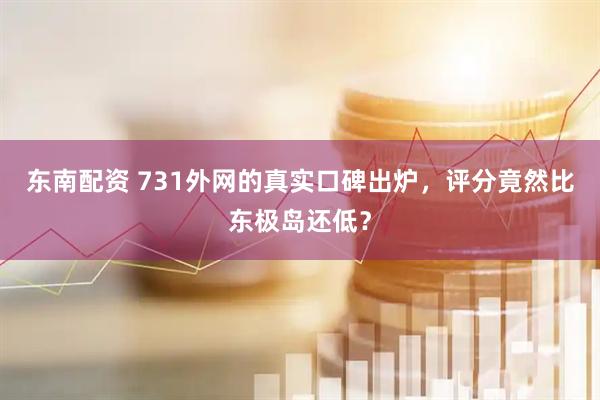东南配资 731外网的真实口碑出炉，评分竟然比东极岛还低？