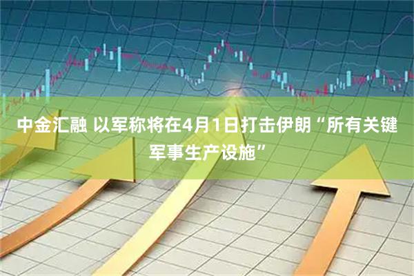 中金汇融 以军称将在4月1日打击伊朗“所有关键军事生产设施”